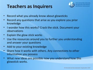 Teachers as Inquirers
• Record what you already know about glowsticks
• Record any questions that arise as you explore you prior
  knowledge
• I wonder how this works? Crack the stick. Document your
  observations
• Explain the glow stick works
• Use the resources around you to further you understanding
  and answer your questions
• Add to your existing knowledge
• Share how it works with others. Any connections to other
  information you possess
• What new ideas are possible now you understand how this
  glowstick works.
 
