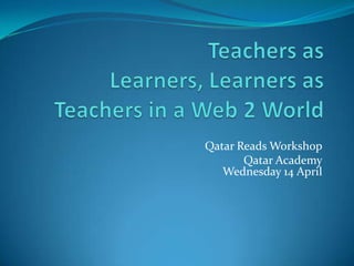 Teachers as Learners, Learners as Teachers in a Web 2 World Qatar Reads Workshop Qatar AcademyWednesday 14 April 