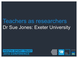 Teachers as researchers
Dr Sue Jones: Exeter University
 