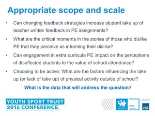 Appropriate scope and scale
• Can changing feedback strategies increase student take up of
teacher written feedback in PE assignments?
• What are the critical moments in the stories of those who dislike
PE that they perceive as informing their dislike?
• Can engagement in extra curricula PE impact on the perceptions
of disaffected students to the value of school attendance?
• Choosing to be active: What are the factors influencing the take
up (or lack of take up) of physical activity outside of school?
What is the data that will address the question?
 