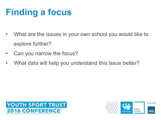 • What are the issues in your own school you would like to
explore further?
• Can you narrow the focus?
• What data will help you understand this issue better?
Finding a focus
 