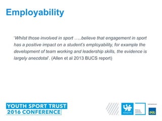 ‘Whilst those involved in sport …..believe that engagement in sport
has a positive impact on a student’s employability, for example the
development of team working and leadership skills, the evidence is
largely anecdotal’. (Allen et al 2013 BUCS report)
Employability
 