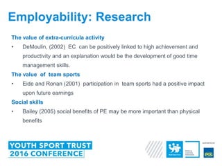 The value of extra-curricula activity
• DeMoulin, (2002) EC can be positively linked to high achievement and
productivity and an explanation would be the development of good time
management skills.
The value of team sports
• Eide and Ronan (2001) participation in team sports had a positive impact
upon future earnings
Social skills
• Bailey (2005) social benefits of PE may be more important than physical
benefits
Employability: Research
 
