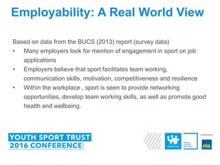 Based on data from the BUCS (2013) report (survey data)
• Many employers look for mention of engagement in sport on job
applications
• Employers believe that sport facilitates team working,
communication skills, motivation, competitiveness and resilience
• Within the workplace , sport is seen to provide networking
opportunities, develop team working skills, as well as promote good
health and wellbeing.
Employability: A Real World View
 