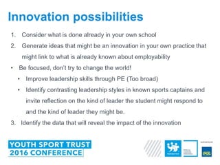 1. Consider what is done already in your own school
2. Generate ideas that might be an innovation in your own practice that
might link to what is already known about employability
• Be focused, don’t try to change the world!
• Improve leadership skills through PE (Too broad)
• Identify contrasting leadership styles in known sports captains and
invite reflection on the kind of leader the student might respond to
and the kind of leader they might be.
3. Identify the data that will reveal the impact of the innovation
Innovation possibilities
 
