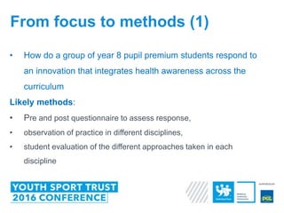 • How do a group of year 8 pupil premium students respond to
an innovation that integrates health awareness across the
curriculum
Likely methods:
• Pre and post questionnaire to assess response,
• observation of practice in different disciplines,
• student evaluation of the different approaches taken in each
discipline
From focus to methods (1)
 