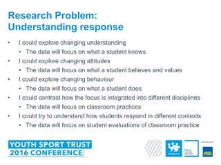 • I could explore changing understanding
• The data will focus on what a student knows
• I could explore changing attitudes
• The data will focus on what a student believes and values
• I could explore changing behaviour
• The data will focus on what a student does
• I could contrast how the focus is integrated into different disciplines
• The data will focus on classroom practices
• I could try to understand how students respond in different contexts
• The data will focus on student evaluations of classroom practice
Research Problem:
Understanding response
 