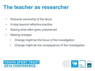 • Personal ownership of the focus
• A step beyond reflective practice
• Seeing what often goes unobserved
• Making changes
• Change might be the focus of the investigation
• Change might be the consequence of the investigation
The teacher as researcher
 