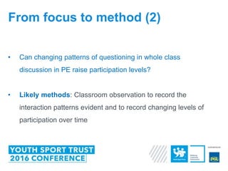 • Can changing patterns of questioning in whole class
discussion in PE raise participation levels?
• Likely methods: Classroom observation to record the
interaction patterns evident and to record changing levels of
participation over time
From focus to method (2)
 