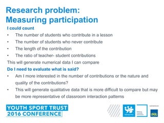 I could count
• The number of students who contribute in a lesson
• The number of students who never contribute
• The length of the contribution
• The ratio of teacher- student contributions
This will generate numerical data I can compare
Do I need to evaluate what is said?
• Am I more interested in the number of contributions or the nature and
quality of the contributions?
• This will generate qualitative data that is more difficult to compare but may
be more representative of classroom interaction patterns
Research problem:
Measuring participation
 