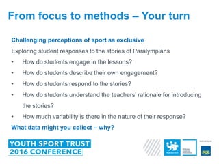 Challenging perceptions of sport as exclusive
Exploring student responses to the stories of Paralympians
• How do students engage in the lessons?
• How do students describe their own engagement?
• How do students respond to the stories?
• How do students understand the teachers’ rationale for introducing
the stories?
• How much variability is there in the nature of their response?
What data might you collect – why?
From focus to methods – Your turn
 