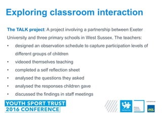The TALK project: A project involving a partnership between Exeter
University and three primary schools in West Sussex. The teachers:
• designed an observation schedule to capture participation levels of
different groups of children
• videoed themselves teaching
• completed a self reflection sheet
• analysed the questions they asked
• analysed the responses children gave
• discussed the findings in staff meetings
Exploring classroom interaction
 