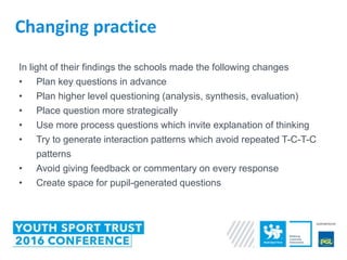 In light of their findings the schools made the following changes
• Plan key questions in advance
• Plan higher level questioning (analysis, synthesis, evaluation)
• Place question more strategically
• Use more process questions which invite explanation of thinking
• Try to generate interaction patterns which avoid repeated T-C-T-C
patterns
• Avoid giving feedback or commentary on every response
• Create space for pupil-generated questions
Changing practice
 