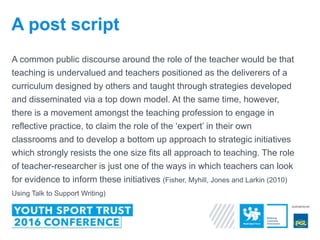 A common public discourse around the role of the teacher would be that
teaching is undervalued and teachers positioned as the deliverers of a
curriculum designed by others and taught through strategies developed
and disseminated via a top down model. At the same time, however,
there is a movement amongst the teaching profession to engage in
reflective practice, to claim the role of the ‘expert’ in their own
classrooms and to develop a bottom up approach to strategic initiatives
which strongly resists the one size fits all approach to teaching. The role
of teacher-researcher is just one of the ways in which teachers can look
for evidence to inform these initiatives (Fisher, Myhill, Jones and Larkin (2010)
Using Talk to Support Writing)
A post script
 
