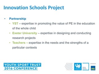 • Partnership
• YST – expertise in promoting the value of PE in the education
of the whole child
• Exeter University – expertise in designing and conducting
research projects
• Teachers – expertise in the needs and the strengths of a
particular contexts
Innovation Schools Project
 