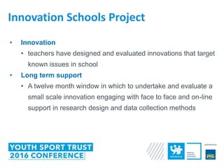 • Innovation
• teachers have designed and evaluated innovations that target
known issues in school
• Long term support
• A twelve month window in which to undertake and evaluate a
small scale innovation engaging with face to face and on-line
support in research design and data collection methods
Innovation Schools Project
 