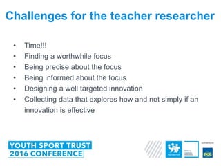 • Time!!!
• Finding a worthwhile focus
• Being precise about the focus
• Being informed about the focus
• Designing a well targeted innovation
• Collecting data that explores how and not simply if an
innovation is effective
Challenges for the teacher researcher
 