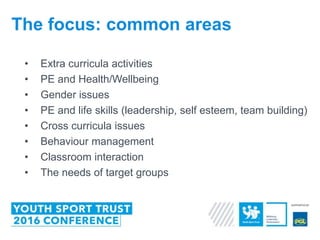 • Extra curricula activities
• PE and Health/Wellbeing
• Gender issues
• PE and life skills (leadership, self esteem, team building)
• Cross curricula issues
• Behaviour management
• Classroom interaction
• The needs of target groups
The focus: common areas
 