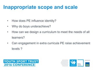 • How does PE influence identity?
• Why do boys underachieve?
• How can we design a curriculum to meet the needs of all
learners?
• Can engagement in extra curricula PE raise achievement
levels ?
Inappropriate scope and scale
 