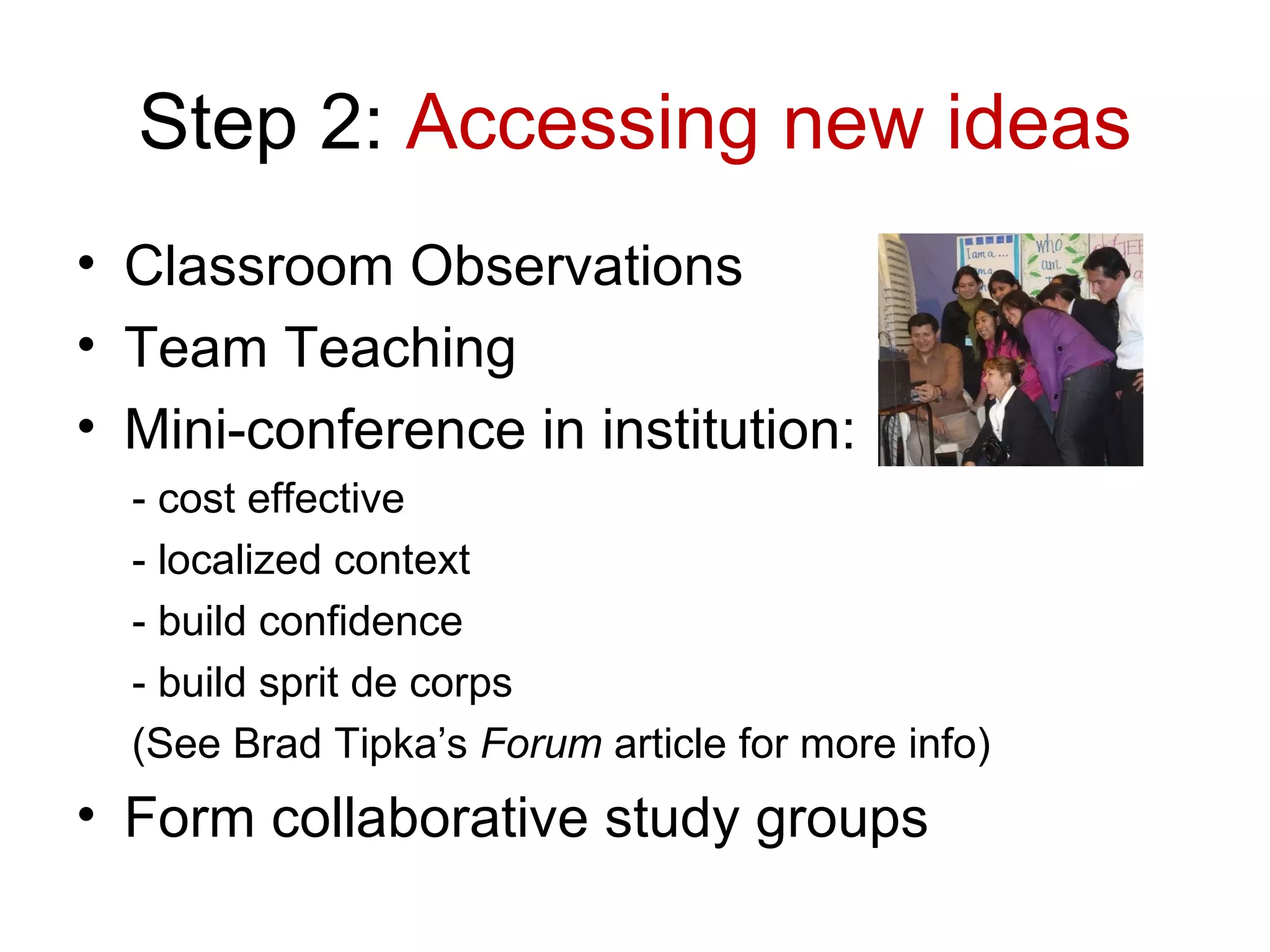 Step 2: Accessing new ideas
• Classroom Observations
• Team Teaching
• Mini-conference in institution:
  - cost effective
  - localized context
  - build confidence
  - build sprit de corps
  (See Brad Tipka’s Forum article for more info)
• Form collaborative study groups
 