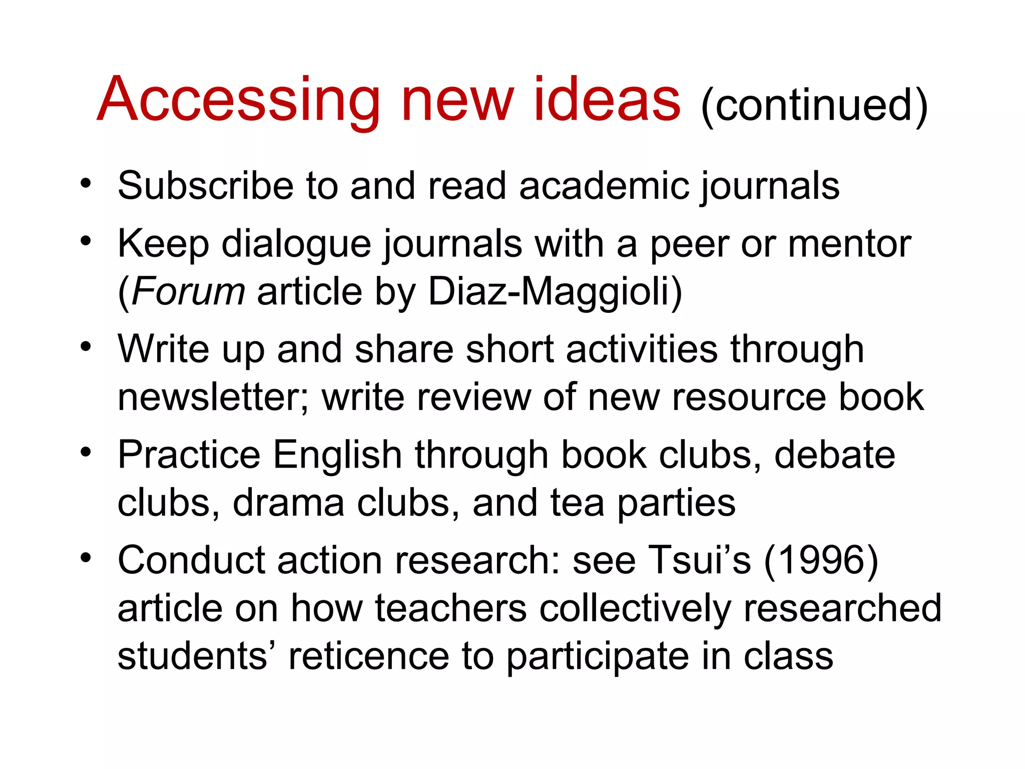 Accessing new ideas (continued)
• Subscribe to and read academic journals
• Keep dialogue journals with a peer or mentor
  (Forum article by Diaz-Maggioli)
• Write up and share short activities through
  newsletter; write review of new resource book
• Practice English through book clubs, debate
  clubs, drama clubs, and tea parties
• Conduct action research: see Tsui’s (1996)
  article on how teachers collectively researched
  students’ reticence to participate in class
 