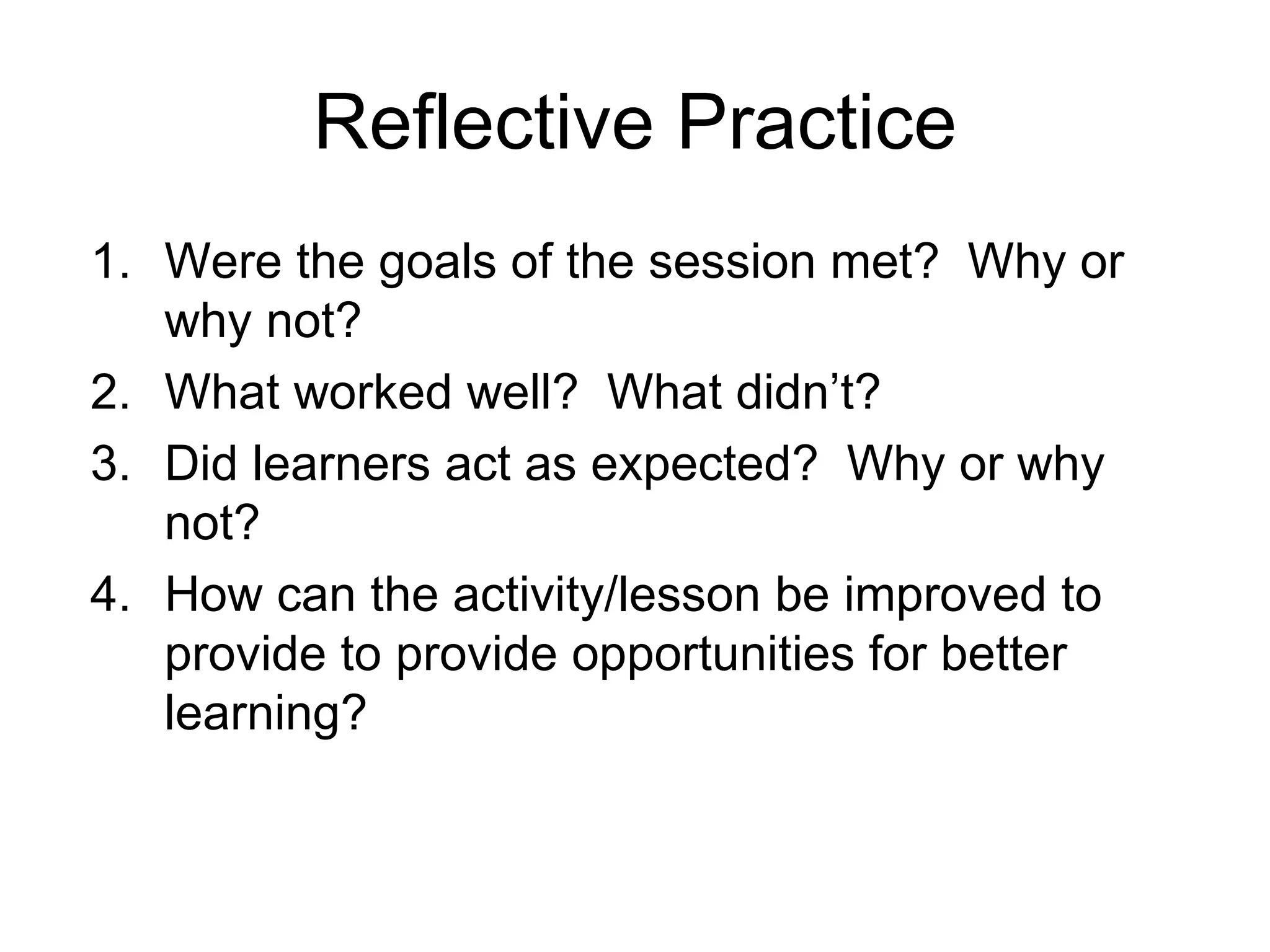 Reflective Practice
1. Were the goals of the session met? Why or
   why not?
2. What worked well? What didn’t?
3. Did learners act as expected? Why or why
   not?
4. How can the activity/lesson be improved to
   provide to provide opportunities for better
   learning?
 