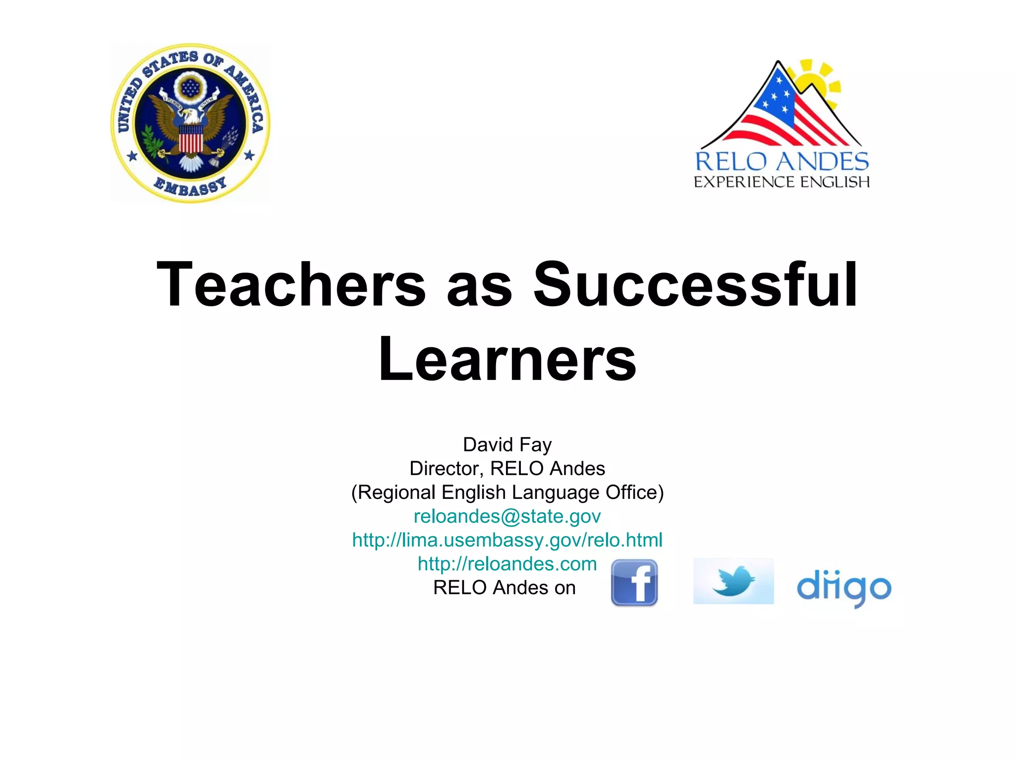 Teachers as Successful
      Learners
                      David Fay
               Director, RELO Andes
      (Regional English Language Office)
               reloandes@state.gov
      http://lima.usembassy.gov/relo.html
                http://reloandes.com
                  RELO Andes on
 