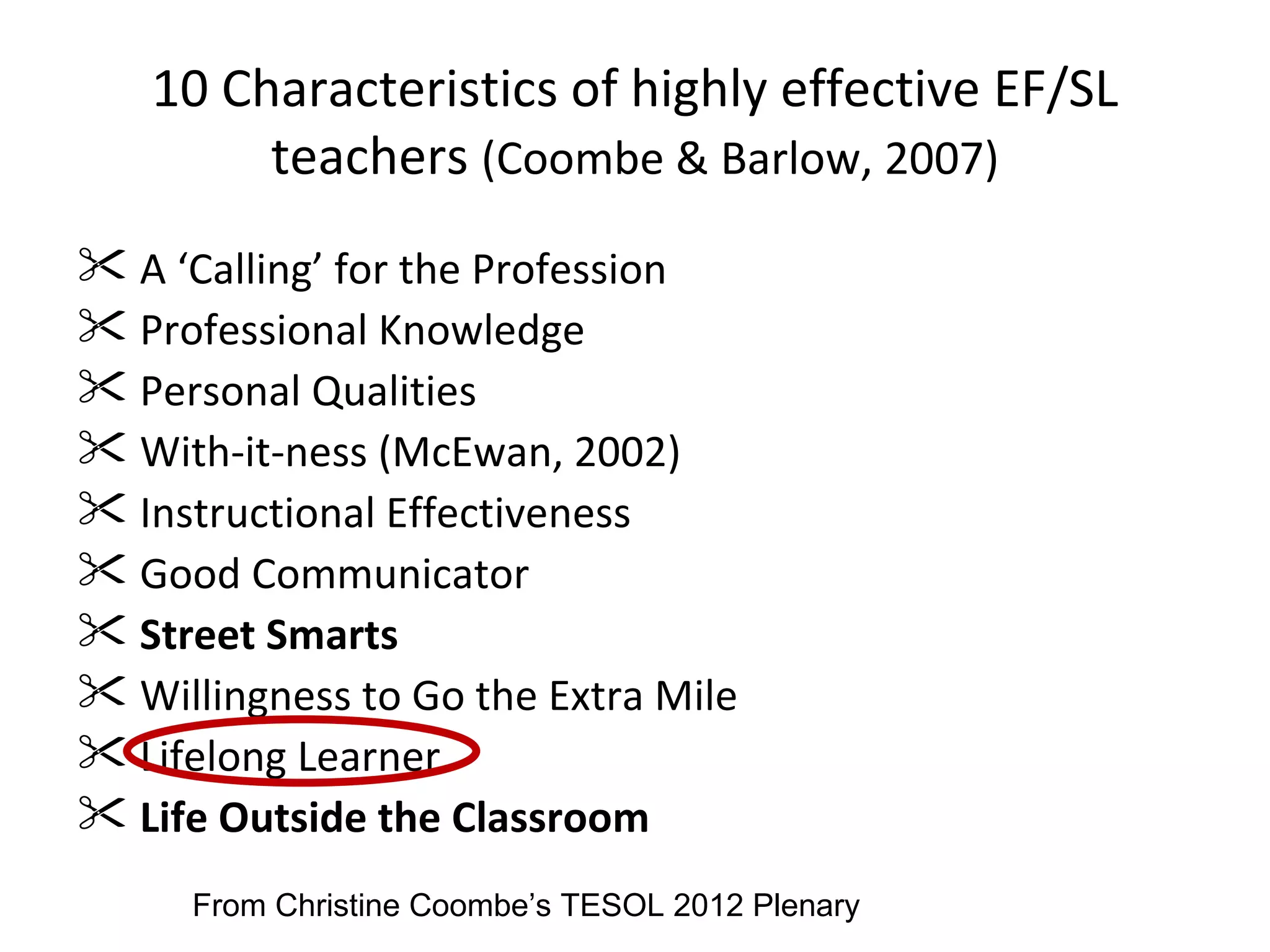 10 Characteristics of highly effective EF/SL
        teachers (Coombe & Barlow, 2007)
 A ‘Calling’ for the Profession
 Professional Knowledge
 Personal Qualities
 With-it-ness (McEwan, 2002)
 Instructional Effectiveness
 Good Communicator
 Street Smarts
 Willingness to Go the Extra Mile
 Lifelong Learner
 Life Outside the Classroom
     From Christine Coombe’s TESOL 2012 Plenary
 