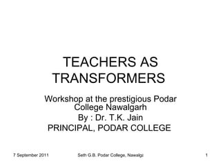 TEACHERS AS TRANSFORMERS  Workshop at the prestigious Podar College Nawalgarh By : Dr. T.K. Jain PRINCIPAL, PODAR COLLEGE  