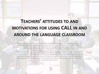 TEACHERS’ ATTITUDES TO AND
MOTIVATIONS FOR USING CALL IN AND
AROUND THE LANGUAGE CLASSROOM
  What motivates the teachers’ use of CALL both in and around the language classroom? What are the main
  criticisms and doubts that teachers have? What are the institutional and social pressures upon teachers to
  use CALL and other multimedia in their classrooms? Are CALL applications perceived as more motivating to
        students of the ‘digital native’ generation? What type of ‘motivational’ activities are being used?
 Based on surveys sent to a distribution list of teachers interested in CALL, interviews conducted with teachers
       at a private language school in the UK and short informal observations about how CALL was being
      incorporated into class, this paper aims to get an understanding of how teachers perceive CALL as a
    motivational factor. In particular the focus is on the young ‘digital native’ students verses the often less
   technologically adept ‘digital immigrant’ teachers (Prensky, 2001) and the possible shift to a more learner
                                            centred class this facilitates.
 
