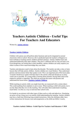 Teachers Autistic Children - Useful Tips
         For Teachers And Educators
Written by: Autism Advisor



Teachers Autistic Children

Children with autism can still perform daily functions and can be integrated in normal
classrooms while at school. However, this is predicated upon the teacher's willingness to
learn methods to teaching autistic children and their patience. Autistic children learn and
understand differently than other children. They have a different skill set, but can learn a lot.
Even though they are limited due to their disability, autistic children can really surprise you
when it comes to how much knowledge they can retain.

Teachers and educators need to learn about the disorder. The teacher can take a class or learn
lessons that will help autistic children. Autistic children are visual thinkers. They understand
pictures and movements better than spoken word. This is an important part of the lesson plan.
A teacher should never speak with their back to the autistic child and should use as many
visual cues as possible. If a young child is learning about animals, having flash card on the
respective animals is important. The child can associate the nouns with pictures and
understand the lesson better. Teachers Autistic Children

While teaching on autistic child, you might learn they are enamored with a certain object.
This could anything from airplanes to cars to mice. When teaching a child with autism, try to
use the object that they love in the teaching. This will make them understand everything
much better. Use this as a way to motivate their school work.

It is harder to use pictures with other types of ideas such as verbs and adjectives. Simulating
an action will go a long way in an autistic child understanding the meaning. Autistic children
may have a hard time following long-winded instructions. Once the child gets older, have
written instructions for lessons, tests and assignments so the child can follow it easily.



     Teachers Autistic Children - Useful Tips For Teachers And Educators © 2010
 