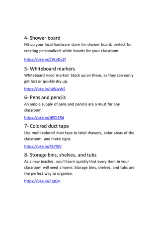 4- Shower board
Hit up your local hardware store for shower board, perfect for
creating personalized white boards for your classroom.
https://oke.io/2VLvDuZf
5- Whiteboard markers
Whiteboard need marker! Stock up on these, as they can easily
get lost or quickly dry up.
https://oke.io/njWwWS
6- Pens and pencils
An ample supply of pens and pencils are a must for any
classroom.
https://oke.io/HECl4Rd
7- Colored duct tape
Use multi-colored duct tape to label drawers, color areas of the
classroom, and make signs.
https://oke.io/9S75lV
8- Storage bins, shelves, and tubs
As a new teacher, you'll learn quickly that every item in your
classroom will need a home. Storage bins, shelves, and tubs are
the perfect way to organize.
https://oke.io/FqtEm
 