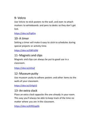 9- Velcro
Use Velcro to stick posters to the wall, and even to attach
markers to whiteboards and pens to desks so they don't get
lost.
https://oke.io/FqtEm
10- A timer
Setting a timer will make it easy to stick to schedules during
special projects or activity time.
https://oke.io/OBTsOfd
11- Magnets and clips
Magnets and clips can always be put to good use in a
classroom.
https://oke.io/vVtaZ
12- Museum putty
Use museum putty to adhere posters and other items to the
walls of your classroom.
https://oke.io/i2VlgV2
13- An extra clock
Place an extra clock opposite the one already in your room.
This way you'll always be able to keep track of the time no
matter where you are in the classroom.
https://oke.io/k992qqSb
 
