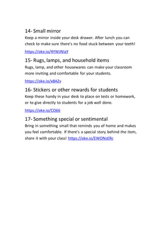 14- Small mirror
Keep a mirror inside your desk drawer. After lunch you can
check to make sure there's no food stuck between your teeth!
https://oke.io/4YWJNIaY
15- Rugs, lamps, and household items
Rugs, lamp, and other housewares can make your classroom
more inviting and comfortable for your students.
https://oke.io/xBAZv
16- Stickers or other rewards for students
Keep these handy in your desk to place on tests or homework,
or to give directly to students for a job well done.
https://oke.io/CO66
17- Something special or sentimental
Bring in something small that reminds you of home and makes
you feel comfortable. If there's a special story behind the item,
https://oke.io/EWONsERc
share it with your class!
 