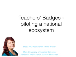 Teachers' Badges -
piloting a national
ecosystem
MSci, PhD Researcher Sanna Brauer
Oulu University of Applied Sciences
School of Professional Teacher Education
 