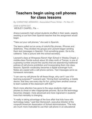 Teachers begin using cell phones
         for class lessons
By CHRISTINE ARMARIO, Associated Press Writer - Fri Nov 27,
2009 6:55PM EST
 WESLEY CHAPEL, Fla. –

Ariana Leonard's high school students shuffled in their seats, eagerly
awaiting a cue from their Spanish teacher that the assignment would
begin.

"Take out your cell phones," she said in Spanish.

The teens pulled out an array of colorful flip phones, iPhones and
SideKicks. They divided into groups and Leonard began sending
them text messages in Spanish: Find something green. Go to the
cafeteria. Take a picture with the school secretary.

Leonard's class at Wiregrass Ranch High School in Wesley Chapel, a
middle-class Florida suburb about 30 miles north of Tampa, is one of
a growing number around the country that are abandoning traditional
policies of cell phone prohibition and incorporating them into class
lessons. Spanish vocabulary becomes a digital scavenger hunt.
Notes are copied with a cell phone camera. Text messages serve as
homework reminders.

"I can use my cell phone for all these things, why can't I use it for
learning purposes?'" Leonard said. "Giving them something, a mobile
device, that they use every day for fun, giving them another avenue
to learn outside of the classroom with that."

Much more attention has gone to the ways students might use
phones to cheat or take inappropriate pictures. But as the technology
becomes cheaper, more advanced and more ingrained in students'
lives that mentality is changing.

"It really is taking advantage of the love affair that kids have with
technology today," said Dan Domevech, executive director of the
nonprofit American Association of School Administrators. "The kids
are much more motivated to use their cell phone in an educational
 