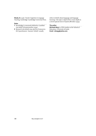 188 Key concepts in ELT
Woods, D. 1996. Teacher Cognition in Language
Teaching. Cambridge: Cambridge University Press.
Notes
1 Knowledge is commonly deﬁned as ‘justiﬁed
true belief’ (Fenstermacher 1994)
2 Research into beliefs may also be of interest to
ELT practitioners: ‘learners’ beliefs’ usually
refers to beliefs about language and language
learning—the topic is dealt with in some depth in
a recent special issue of System (Wenden 1999)
The author
Michaela Borg is a PhD student at the School of
Education, University of Leeds.
Email: mborg3@yahoo.com
articles welcome
 