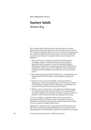186 ELT Journal Volume 55/2 April 2001 © Oxford University Press
Teachers’ beliefs
Michaela Borg
The concept of belief, which has been a common feature of research
papers in education for the past decade, has recently come into favour in
ELT. Despite its popularity, there is as yet no consensus on meaning, and
the concept has acquired a rather fuzzy usage. So, what are beliefs? The
concept becomes clearer if we consider some common features of its
deﬁnition:
1 The truth element—drawing on research in the philosophy of
knowledge, a belief is a mental state which has as its content a
proposition that is accepted as true by the individual holding it,
although the individual may recognize that alternative beliefs may be
held by others. This is one of the key di¤erences between belief and
knowledge, in that knowledge must actually be true in some external
sense¡.
2 The relationship between beliefs and behaviour—most deﬁnitions of
belief propose that beliefs dispose or guide people’s thinking and
action.
3 Conscious versus unconscious beliefs—on this point there is
disagreement, with some maintaining that consciousness is inherent
in the deﬁnition of belief, and others allowing for an individual to be
conscious of some beliefs and unconscious of others.
4 Beliefs as value commitments—many deﬁnitions of belief recognize
an evaluative aspect to the concept, and this is not surprising as the
word itself originates from the Aryan word lubh, meaning ‘to like or to
hold dear’, from which the word love also originates (OED 1989).
To sum up, a belief is a proposition which may be consciously or
unconsciously held, is evaluative in that it is accepted as true by the
individual, and is therefore imbued with emotive commitment; further,
it serves as a guide to thought and behaviour.
Beliefs play an important role in many aspects of teaching, as well as in
life. They are involved in helping individuals make sense of the world,
inﬂuencing how new information is perceived, and whether it is accepted
key concepts in elt
articles welcome
 