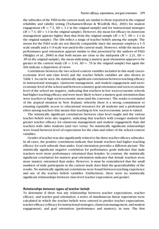 Teacher efﬁcacy, expectations, and goal orientation 279
the subscales of the TSES in the current study are similar to those reported in the original
reliability and validity testing (Tschannen-Moran & Woolfolk Hoy, 2001) for student
engagement (M = 7.3, SD = 1.1 in the original sample) and for instructional strategies
(M = 7.3, SD = 1.1 in the original sample). However, the mean for efﬁcacy in classroom
management appears higher than that from the original sample (M = 6.7, SD = 1.1 in
the original sample). The SDs reﬂect a range of teacher beliefs among the sample. The
means for the PALS scale are not directly comparable since the measure employs a 1–5
scale usually and a 1–9 scale was used in the current study. However, while the mean for
performance goal orientation appears similar to that presented by the authors of PALS
(Midgley et al., 2000) in that both means are close to the mid-point (M = 2.21, SD =
.85 in the original sample), the mean indicating a mastery goal orientation appears to be
greater in the current study (M = 3.44, SD = .76 in the original sample) but again the
SDs indicate a dispersion of views.
Correlations between the two school context variables included in this study (socio-
economic level and class level) and the teacher beliefs variables are also shown in
Table 1. As can be seen, the statistically signiﬁcant correlations between teaching efﬁcacy
in instructional strategies, classroom management, and student engagement and socio-
economic level of the school and between a mastery goal orientation and socio-economic
level of the school are negative, indicating that teachers in low socio-economic schools
had higher teaching efﬁcacy and were more likely to have a mastery goal orientation than
were teachers in high socio-economic areas (and the converse). The reader is reminded
of the atypical situation in New Zealand, whereby there is a strong commitment to
ensuring equitable access to educational resources for all students and a professional
ethos among teachers that means that teaching in low socio-economic areas is valued.
The statistically signiﬁcant correlations between class level taught and the various
teacher beliefs were also negative, indicating that teachers with younger students had
greater teacher efﬁcacy for classroom management and student engagement than did
teachers with older students (and vice versa). No statistically signiﬁcant relationships
were found between level of expectation for the class and either of the school context
variables.
Gender of teacher was also signiﬁcantly related to the three teacher efﬁcacy subscales.
In all cases, the positive correlations indicate that female teachers had higher teaching
efﬁcacy for each subscale than males. Goal orientation provides a different picture. The
statistically signiﬁcant negative correlation for performance goals indicates that male
teachers were more performance orientated than females. In contrast, the statistically
signiﬁcant correlation for mastery goal orientation indicates that female teachers were
more mastery orientated than males. However, it must be remembered that the small
numbers of male participants in the current study does limit the generalizability of the
results. No statistically signiﬁcant correlations were found between teaching experience
and any of the teacher beliefs variables. Furthermore, there were no statistically
signiﬁcant relationships between class level teacher expectation and gender.
Relationships between types of teacher beliefs
To determine if there was any relationship between teacher expectations, teacher
efﬁcacy, and teacher goal orientation, a series of simultaneous linear regressions were
calculated in which the teacher beliefs were entered to predict teacher expectations,
teacher efﬁcacy (efﬁcacy for instructional strategies, classroom management, and student
engagement), and goal orientation (performance and mastery), in turn. The ﬁrst
 