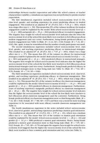 282 Christine M. Rubie-Davies et al.
relationships between teacher expectation and either the school context or teacher
characteristics variables, a simultaneous regression was not performed to predict teacher
expectation.
The ﬁrst simultaneous regression included school socio-economic level (1–10),
class level, gender, and teaching experience (in years) predicting efﬁcacy in student
engagement. This resulted in an adjusted R2
of .25 (F(4, 63) = 5.19, p < .001), which
was a large effect size (r = .50). This means that 25% of the variance in efﬁcacy for student
engagement could be explained by the model. Both school socio-economic level (␤ =
−.31, p < .009) and gender (␤ = .35, p < .002) predicted efﬁcacy in student engagement.
The negative beta weight for school socio-economic level indicates that the lower the
socio-economic level of the school the more likely were teachers to feel efﬁcacious about
student engagement (and vice versa). Furthermore, being female predicted efﬁcacy in
student engagement (see Table 3) (Male: M = 6.44, SD = 0.60; Female: M = 7.24, SD =
0.82). But, again, it must be remembered that the number of male participants was small.
The second simultaneous regression included school socio-economic level, class
level, gender, and teaching experience predicting efﬁcacy in instructional strategies.
This resulted in an adjusted R2
of .29 (F(4, 63) = 7.67, p < .001), which was a large
effect size (r = .57). This means that 29% of the variance in efﬁcacy for instructional
strategies could be explained by the model. Both school socio-economic level (␤ = −.41,
p < .001) and gender (␤ = .43, p < .001) predicted efﬁcacy in instructional strategies.
The negative beta weight for school socio-economic level indicates that the higher the
socio-economic level of the school the less likely were teachers to feel efﬁcacious about
instructional strategies (and vice versa). Furthermore, being female predicted efﬁcacy in
instructional strategies more so than being male (see Table 3). (Male: M = 7.02, SD =
0.54; Female: M = 7.34, SD = 0.66).
The third simultaneous regression included school socio-economic level, class level,
gender, and teaching experience predicting efﬁcacy in classroom management. This
resulted in an adjusted R2
of .26 (F(4, 63) = 5.61, p < .001), which was a large effect
size (r = .51). This means that 26% of the variance in efﬁcacy for classroom management
could be explained by the model. School socio-economic level (␤ = −.41, p < .001) and
gender (␤ = .43, p < .001) predicted efﬁcacy in classroom management. Furthermore,
years of teaching experience marginally predicted efﬁcacy in classroom management
(␤ = .20, p < .08). The negative beta weight for school socio-economic level indicates
that the higher the socio-economic level of the school the less likely were teachers to
feel efﬁcacious about classroom management (and the converse). Furthermore, being
female predicted efﬁcacy in classroom management more so than being male (Male: M =
7.34, SD = 0.66; Female: M = 7.89, SD = 0.67) and there was a trend for more teaching
experience to be associated with more efﬁcacy towards classroom management (see
Table 3).
The fourth simultaneous regression in the series included school socio-economic
level, class level, gender, and teaching experience predicting a mastery goal orientation.
This resulted in an adjusted R2
of .13 (F(4, 63) = 3.57, p < .01), which was a medium
effect size (r = .43). This means that 13% of the variance in mastery goal orientation
could be explained by the model. School socio-economic level (␤ = −.28, p = .02) and
gender (␤ = .32, p = .008) predicted a mastery goal orientation. Hence, being female
predicted a mastery goal orientation more so than being male (Male: M = 7.05, SD =
0.62; Female: M = 7.65, SD = 0.70) and again the negative beta weight for school socio-
economic level suggests that the higher the socio-economic level of the school the less
likely were teachers to have a mastery goal orientation and vice versa (see Table 3).
 