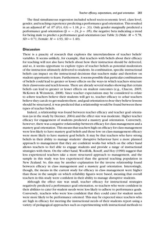 Teacher efﬁcacy, expectations, and goal orientation 283
The ﬁnal simultaneous regression included school socio-economic level, class level,
gender, and teaching experience predicting a performance goal orientation. This resulted
in an adjusted R2
of .07 (F(4, 63) = 1.18, p = .33). Only gender marginally predicted a
performance goal orientation (␤ = −.24, p = .05), the negative beta indicating a trend
for being male to predict a performance goal orientation (see Table 3) (Male: M = 5.78,
SD = 0.71; Female: M = 4.93, SD = 1.40).
Discussion
There is a paucity of research that explores the interrelatedness of teacher beliefs’
variables. It seems unlikely, for example, that teachers with beliefs about their efﬁcacy
for teaching will not also have beliefs about how their instruction should be delivered,
and so, it seems opportune to explore types of teacher beliefs as potential moderators
of the instruction ultimately delivered to students. In combination, speciﬁc instructional
beliefs can impact on the instructional decisions that teachers make and therefore on
student opportunity to learn. Furthermore, it seems possible that particular combinations
of beliefs could lead to greater or lesser effects on the ways in which teachers structure
their classrooms and teach lessons. There are already several studies showing that certain
beliefs can lead to greater or lesser effects on student outcomes (e.g., Chacon, 2005;
McKown & Weinstein, 2008). Since teacher expectations may be considered to relate
to where teachers believe their students will get to, teacher efﬁcacy to what teachers
believe they can do to get students there, and goal orientation to how they believe lessons
should be structured, it was predicted that a relationship would be found between these
types of teacher beliefs.
Indeed, a relationship was found between teacher efﬁcacy and teacher goal orienta-
tion (as in the study by Deemer, 2004) and the effect size was moderate. Higher teacher
efﬁcacy for engagement of students predicted a mastery goal orientation. Conversely,
however, there was a negative relationship between efﬁcacy for class management and a
mastery goal orientation. This means that teachers high on efﬁcacy for class management
were less likely to have mastery goal beliefs and those low on class management efﬁcacy
were more likely to have mastery goal beliefs. It may be that teachers who have strong
beliefs in their ability to manage students’ disruptive behaviour have a more planned
approach to management that they are conﬁdent works but which on the other hand
allows teachers to feel able to engage students and provide a range of instructional
strategies with them. On the other hand, Woolfolk, Rosoff, and Hoy (1990) suggest that
less experienced teachers take a more structured approach to management, and the
sample in this study was less experienced than the general teaching population in
New Zealand. So, this may be another explanation for the inverse relationship found
between efﬁcacy in class management and a mastery goal orientation. Interestingly,
though, the means in the current study for efﬁcacy in class management were higher
than those in the sample on which reliability ﬁgures were based, meaning that overall
teachers in this study were conﬁdent in their ability to manage disruptive students.
Although the effect size was small, teacher efﬁcacy for instructional strategies
negatively predicted a performance goal orientation, so teachers who were conﬁdent in
their abilities to cater for student needs were less likely to adhere to performance goals.
Conversely, teachers who were less conﬁdent that they could cater for student needs
were more likely to be performance oriented. This may be expected since teachers who
are high in efﬁcacy for meeting the instructional needs of their students report using a
variety of pedagogical approaches such as experimenting with instructional methods to
 