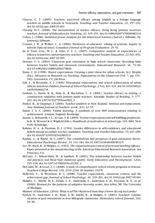 Teacher efﬁcacy, expectations, and goal orientation 287
Chacon, C. T. (2005). Teachers’ perceived efﬁcacy among English as a foreign language
teachers in middle schools in Venezuela. Teaching and Teacher Education, 21, 257–252.
doi:10.1016/j.tate.2005.01.001
Cheung, H.-Y. (2008). The measurement of teacher efﬁcacy: Hong Kong primary in-service
teachers. Journal of Education for Teaching, 32, 435–451. doi:10.1080/02607470600982134
Cohen, J. (1988). Statistical power analysis for the behavioral sciences (2nd ed.). Hillsdale, NJ:
Lawrence Erlbaum.
Cousins, J. B., & Walker, C. A. (2000). Predictors of educators’ valuing of systemic inquiry in
schools [Special issue]. Canadian Journal of Program Evaluation, 25–52.
de la Torre Cruz, M. J., & Arias, P. F. C. (2007). Comparative analysis of expectancies of
efﬁcacy in inservice and prospective teachers. Teaching and Teacher Education, 23, 641–652.
doi:10.1016/j.tate.2007.02.005
Deemer, S. A. (2004). Classroom goal orientation in high school classrooms: Revealing links
between teacher beliefs and classroom environments. Educational Research, 46, 73–90.
doi:10.1080/0013188042000178836
Ennis, C. D. (1998). Shared expectations: Creating a joint vision for urban schools. In J. Brophy
(Ed.), Advances in Research on Teaching. Expectations in the Classroom (Vol. 7, pp. 151–
182). Greenwich, CT: JAI Press.
Gill, S., & Reynolds, A. J. (1999). Educational expectations and school achievement of urban
African American children. Journal of School Psychology, 37(4), 403–424. doi:10.1016/S0022-
4405(99)00027-8
Graham, S., Harris, K. R., Fink, B., & MacArthur, C. A. (2001). Teacher efﬁcacy in writing: A
construction validation with primary grade teachers. Scientiﬁc Studies of Reading, 5, 177–
202. doi:10.1207/S1532799Xssr0502_3
Harker, K., & Chapman, J. (2006). Teacher numbers in New Zealand: Attrition and replacement.
New Zealand Journal of Teachers’ work, 3(1), 42–55.
Hattie, J. A. C. (2009). Visible learning: A synthesis of over 800 meta-analyses relating to
achievement. London, England: Routledge.
Jussim, L., Robustelli, S. L., & Cain, T. R. (2009). Teacher expectations and self-fulﬁlling prophecies.
In K. R. Wentzel & A. Wigﬁeld (Eds.), Handbook of motivation in school (pp. 349–380). New
York: Routledge.
Kalaian, H. A., & Freeman, D. J. (1994). Gender differences in self-conﬁdence and educational
beliefs among secondary teacher candidates. Teaching and Teacher Education, 10, 647–658.
doi:10.1016/0742-051X(94)90032-9
Kaplan, A., & Maehr, M. L. (2007). The contributions and prospects of goal orientation theory.
Educational Psychology Review, 19, 141–184. doi:10.1007/s10648-006-9012-5
Lee, M., Buck, R., & Midgley, C. (1992). The organizational context of personal teaching efﬁcacy.
Paper presented at the annual meeting of the American Educational Research Association, San
Francisco, CA.
McCarty, F., Abbott-Shim, M., & Lambert, R. (2001). The relationship between teacher beliefs
and practices and Head Start classroom quality. Early Education and Development, 12(2),
225–238. doi:10.1207/s15566935eed1202_4
McCaslin, M., & Good, T. L. (2008). A study of comprehensive school reform programs in Arizona.
Teachers College Record, 110, 2319–2340. ID number: 15276
McKown, C., & Weinstein, R. S. (2008). Teacher expectations, classroom context and the
achievement gap. Journal of School Psychology, 46, 235–261. doi:10.1016/j.jsp.2007.05.001
Midgley, C., Maehr, M. L., Hruda, L. Z., Anderman, E., Anderman, L. H., Freeman, K. E., et al.
(2000). Manual for the patterns of adaptive learning scales. Ann Arbor, MI: The University
of Michigan.
Ministry of Education. (2010). What is asTTle? Retrieved from http://www.tki.org.nz/r/asttle/
Patrick, H., Anderman, L. H., Ryan, A. M., Edelin, K., & Midgley, C. (2001). Teachers’ commu-
nication of goal orientations in four ﬁfth-grade classrooms. Elementary School Journal, 102,
35–58.
 