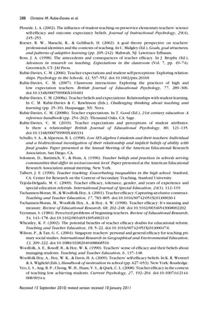 288 Christine M. Rubie-Davies et al.
Plourde, L. A. (2002). The inﬂuence of student teaching on preservice elementary teachers’ science
self-efﬁcacy and outcome expectancy beliefs. Journal of Instructional Psychology, 29(4),
245–253.
Roeser, R. W., Marachi, R., & Gehlbach, H. (2002). A goal theory perspective on teachers’
professional identities and the contexts of teaching. In C. Midgley (Ed.), Goals, goal structures,
and patterns of adaptive learning (pp. 205–242). Mahwah, NJ: Lawrence Erlbaum.
Ross, J. A. (1998). The antecedents and consequences of teacher efﬁcacy. In J. Brophy (Ed.),
Advances in research on teaching. Expectations in the classroom (Vol. 7, pp. 49–74).
Greenwich, CT: JAI Press.
Rubie-Davies, C. M. (2006). Teacher expectations and student self-perceptions: Exploring relation-
ships. Psychology in the Schools, 43, 537–552. doi:10.1002/pits.20169
Rubie-Davies, C. M. (2007). Classroom interactions: Exploring the practices of high and
low expectation teachers. British Journal of Educational Psychology, 77, 289–306.
doi:10.1348/000709906X101601
Rubie-Davies, C. M. (2008a). Teacher beliefs and expectations: Relationships with student learning.
In C. M. Rubie-Davies & C. Rawlinson (Eds.), Challenging thinking about teaching and
learning (pp. 25–39). Haupaugge, NY: Nova.
Rubie-Davies, C. M. (2008b). Teacher expectations. In T. Good (Ed.), 21st century education: A
reference handbook (pp. 254–262). Thousand Oaks, CA: Sage.
Rubie-Davies, C. M. (2010). Teacher expectations and perceptions of student attributes:
Is there a relationship? British Journal of Educational Psychology, 80, 121–135.
doi:10.1348/000709909X466334
Schullo, S. A., & Alperson, B. L. (1998). Low SES algebra I students and their teachers: Individual
and a bi-directional investigation of their relationship and implicit beliefs of ability with
ﬁnal grades. Paper presented at the Annual Meeting of the American Educational Research
Association, San Diego, CA.
Solomon, D., Battistich, V., & Hom, A. (1996). Teacher beliefs and practices in schools serving
communities that differ in socioeconomic level. Paper presented at the American Educational
Research Association annual meeting, New York.
Talbert, J. E. (1990). Teacher tracking: Exacerbating inequalities in the high school. Stanford,
CA: Center for Research on the Context of Secondary Teaching, Stanford University.
Tejeda-Delgado, M. C. (2009). Teacher efﬁcacy, tolerance, gender, and years of experience and
special education referrals. International Journal of Special Education, 24(1), 112–119.
Tschannen-Moran, M., & Woolfolk Hoy, A. (2001). Teacher efﬁcacy: Capturing an elusive construct.
Teaching and Teacher Education, 17, 783–805. doi:10.1016/S0742-051X(01)00036-1
Tschannen-Moran, M., Woolfolk Hoy, A., & Hoy, A. W. (1998). Teacher efﬁcacy: It’s meaning and
measure. Review of Educational Research, 68, 202–248. doi:10.3102/00346543068002202
Veenman, S. (1984). Perceived problems of beginning teachers. Review of Educational Research,
54, 143–178. doi:10.3102/00346543054002143
Wheatley, K. F. (2002). The potential beneﬁts of teacher efﬁcacy doubts for educational reform.
Teaching and Teacher Education, 18, 5–22. doi:10.1016/S0742-051X(01)00047-6
Wilson, P., & Tan, G. C. (2004). Singapore teachers’ personal and general efﬁcacy for teaching pri-
mary social studies. International Research in Geographical and Environmental Education,
13, 209–222. doi:10.1080/10382040408668516
Woolfolk, A. E., Rosoff, B., & Hoy, W. K. (1990). Teachers’ sense of efﬁcacy and their beliefs about
managing students. Teaching and Teacher Education, 6, 137–148.
Woolfolk Hoy, A., Hoy, W. K., & Davis, H. A. (2009). Teachers’ self-efﬁcacy beliefs. In K. R. Wentzel
& A. Wigﬁeld (Eds.), Handbook of motivation in school (pp. 627–653). New York: Routledge.
Yeo, L. S., Ang, R. P., Chong, W. H., Huan, V. S., & Quek, C. L. (2008). Teacher efﬁcacy in the context
of teaching low achieving students. Current Psychology, 27, 192–204. doi:10.1007/s12144-
008-9034-x
Received 15 September 2010; revised version received 10 January 2011
 