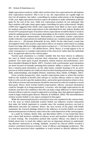 272 Christine M. Rubie-Davies et al.
(high expectation teachers), while other teachers have low expectations for all students
(low expectation teachers). This is not to say, the expectations are equally high (or
low) for all students, but rather, controlling for student achievement at the beginning
of the year, high expectation teachers expect all students to make substantial academic
gains by the end of the year, while low expectation teachers do not anticipate that
their students will make many gains (again controlling for prior achievement). Brophy
(1985) ﬁrst suggested that whole class expectations were likely to have more import
for student outcomes than expectations at the individual level and, indeed, Brophy and
Good (1974) proposed types of teachers whose expectations would be likely to result in
students making greater or lesser gains depending on the teacher characteristics, rather
than on the student characteristics. Meta-analyses of naturalistic teacher expectation
studies whereby expectations for individual students are considered generally yield low
effect sizes (r < .20) (Jussim, Robustelli, & Cain, 2009). On the other hand, a study that
investigated whole class teacher expectation effects on student achievement in reading
found very large effects for high expectation teachers (d = 1.01) but low effects for low
expectation teachers (d = .05) (Rubie-Davies, 2010). Hence, it would appear to be of
some consequence to consider expectations at the class level, rather than the individual
level, an approach taken in the current paper.
Teacher goal orientation is a further variable that has been shown to inﬂuence
the ways in which teachers structure their classrooms, motivate, and interact with
students. Two main types of goal orientation, namely mastery and performance, have
been identiﬁed (Kaplan & Maehr, 2007). Teachers with a performance goal orientation
are more focused on formally assessing their students’ ability to achieve. Teachers who
have a mastery goal orientation, on the other hand, consider learning to be an active
process in which students are totally involved in their learning and focused on acquiring
skills, understandings, and insights (Patrick, Anderman, Ryan, Edelin, & Midgley, 2001).
From a teacher perspective, then, teacher expectations relate to where the teacher
believes the students in her/his class will get to, teacher efﬁcacy relates to what s/he
believes s/he can do to get the students there, and teacher goal orientation relates to how
s/he believes lessons and assessments should be structured in order for students to reach
their goals. Hence, these teacher beliefs (expectations, efﬁcacy, and goal orientation)
could be thought of as being interrelated. A teacher, who has high expectations for all
students, may have the conﬁdence that s/he can make a large difference to their learning
(teacher efﬁcacy) and use a mastery approach to teaching, since this approach appears to
result in larger student gains (Roeser, Marachi, & Gehlbach, 2002). The interrelatedness
of these teacher beliefs is one aspect examined in this paper.
While the instructional practices of teachers were not examined in the current study,
it is the ways in which particular teacher beliefs can inﬂuence teacher instruction
that make the beliefs important to consider since the resultant practices can lead to
differential outcomes for students. Hence, the next section of the paper will brieﬂy
summarize the research ﬁndings related to the inﬂuence of teacher beliefs on teacher
instructional practices in literacy (since this is the curriculum focus of the current paper).
In a study by Graham, Harris, Fink, and MacArthur (2001), it was found that there
was a direct link between variables in efﬁcacy scores and teachers’ beliefs about how
to teach writing. The researchers posited that teacher efﬁcacy was linked to their
beliefs about how to teach the subject and was an important element in understand-
ing effective instruction in writing. Similarly, research by Chacon (2005) revealed a
positive correlation between teachers’ sense of efﬁcacy and language proﬁciency. The
way teachers perceived their capabilities to teach seemed to directly inﬂuence their
 