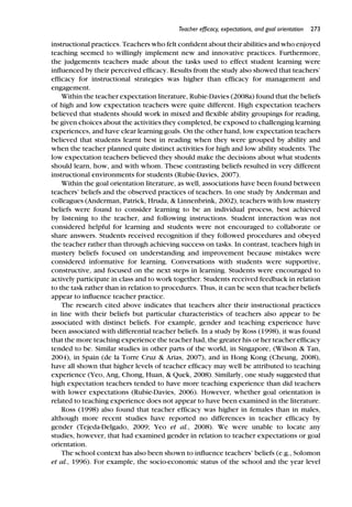 Teacher efﬁcacy, expectations, and goal orientation 273
instructional practices. Teachers who felt conﬁdent about their abilities and who enjoyed
teaching seemed to willingly implement new and innovative practices. Furthermore,
the judgements teachers made about the tasks used to effect student learning were
inﬂuenced by their perceived efﬁcacy. Results from the study also showed that teachers’
efﬁcacy for instructional strategies was higher than efﬁcacy for management and
engagement.
Within the teacher expectation literature, Rubie-Davies (2008a) found that the beliefs
of high and low expectation teachers were quite different. High expectation teachers
believed that students should work in mixed and ﬂexible ability groupings for reading,
be given choices about the activities they completed, be exposed to challenging learning
experiences, and have clear learning goals. On the other hand, low expectation teachers
believed that students learnt best in reading when they were grouped by ability and
when the teacher planned quite distinct activities for high and low ability students. The
low expectation teachers believed they should make the decisions about what students
should learn, how, and with whom. These contrasting beliefs resulted in very different
instructional environments for students (Rubie-Davies, 2007).
Within the goal orientation literature, as well, associations have been found between
teachers’ beliefs and the observed practices of teachers. In one study by Anderman and
colleagues (Anderman, Patrick, Hruda, & Linnenbrink, 2002), teachers with low mastery
beliefs were found to consider learning to be an individual process, best achieved
by listening to the teacher, and following instructions. Student interaction was not
considered helpful for learning and students were not encouraged to collaborate or
share answers. Students received recognition if they followed procedures and obeyed
the teacher rather than through achieving success on tasks. In contrast, teachers high in
mastery beliefs focused on understanding and improvement because mistakes were
considered informative for learning. Conversations with students were supportive,
constructive, and focused on the next steps in learning. Students were encouraged to
actively participate in class and to work together. Students received feedback in relation
to the task rather than in relation to procedures. Thus, it can be seen that teacher beliefs
appear to inﬂuence teacher practice.
The research cited above indicates that teachers alter their instructional practices
in line with their beliefs but particular characteristics of teachers also appear to be
associated with distinct beliefs. For example, gender and teaching experience have
been associated with differential teacher beliefs. In a study by Ross (1998), it was found
that the more teaching experience the teacher had, the greater his or her teacher efﬁcacy
tended to be. Similar studies in other parts of the world, in Singapore, (Wilson & Tan,
2004), in Spain (de la Torre Cruz & Arias, 2007), and in Hong Kong (Cheung, 2008),
have all shown that higher levels of teacher efﬁcacy may well be attributed to teaching
experience (Yeo, Ang, Chong, Huan, & Quek, 2008). Similarly, one study suggested that
high expectation teachers tended to have more teaching experience than did teachers
with lower expectations (Rubie-Davies, 2006). However, whether goal orientation is
related to teaching experience does not appear to have been examined in the literature.
Ross (1998) also found that teacher efﬁcacy was higher in females than in males,
although more recent studies have reported no differences in teacher efﬁcacy by
gender (Tejeda-Delgado, 2009; Yeo et al., 2008). We were unable to locate any
studies, however, that had examined gender in relation to teacher expectations or goal
orientation.
The school context has also been shown to inﬂuence teachers’ beliefs (e.g., Solomon
et al., 1996). For example, the socio-economic status of the school and the year level
 
