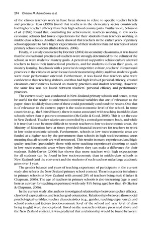 274 Christine M. Rubie-Davies et al.
of the classes teachers work in have been shown to relate to speciﬁc teacher beliefs
and practices. Ross (1998) found that teachers in the elementary sector consistently
had higher teacher efﬁcacy than their high school counterparts. Furthermore, Solomon
et al. (1996) found that, controlling for achievement, teachers working in low socio-
economic schools had lower expectations for their students than teachers working in
middle-class schools. Another study showed that teachers in the earlier years of primary
school appeared to have higher expectations of their students than did teachers of older
primary school students (Rubie-Davies, 2006).
Finally, in a study conducted by Deemer (2004) in secondary classrooms, it was found
that the instructional practices of teachers were strongly determined by the culture of the
school, as were students’ mastery goals. A perceived supportive school culture allowed
teachers to focus their instructional practices, and for students to focus their goals, on
mastery learning. In schools with a perceived competitive culture, teachers’ instructional
practices in the classroom were focused on demonstrating ability and thus students’ goals
were more performance oriented. Furthermore, it was found that teachers who were
conﬁdent in their teaching abilities, and thus had high levels of personal efﬁcacy, created
classroom environments focused on mastery practices and student learning. However,
the same link was not found between teachers’ personal efﬁcacy and performance
practices.
The current study was conducted in New Zealand primary schools and hence, it may
be useful for the reader to understand contextual variables that are of relevance to the
paper, since it is likely that some of these could potentially confound the results. One that
is of relevance to the current paper is the socio-economic level of the school. In some
countries (e.g., the United States), there is status associated with teaching in middle-class
schools rather than in poorer communities (McCaslin & Good, 2008). This is not the case
in New Zealand. Teacher salaries are controlled by a central government body, and while
it is true that it can be more difﬁcult to recruit teachers to low socio-economic areas, the
Ministry of Education have at times provided ﬁnancial incentives for teachers to work
in low socio-economic schools. Furthermore, schools in low socio-economic areas are
funded at a higher rate by the government than schools in high socio-economic areas
meaning that all schools are well resourced. This results in many experienced and high-
quality teachers (particularly those with more teaching experience) choosing to teach
in low socio-economic areas where they believe they can make a difference for their
students. Rubie-Davies (2006) has shown that more teachers with high expectations
for all students can be found in low socio-economic than in middle-class schools in
New Zealand (and the converse) and the students of such teachers make large academic
gains over 1 year.
The gender balance and years of teaching experience of participants in the current
study also reﬂects the New Zealand primary school context. There is a gender imbalance
in primary schools in New Zealand with around 20% of teachers being male (Harker &
Chapman, 2006). The age of teachers in primary schools is also increasing (age is used
here as a proxy for teaching experience) with only 51% being aged less than 45 (Harker
& Chapman, 2006).
In the current study, the authors investigated relationships between teacher efﬁcacy,
class level expectations, and teacher goal orientation. Relationships between those social
psychological variables, teacher characteristics (e.g., gender, teaching experience), and
school contextual factors (socio-economic level of the school and year level of class
being taught) were also explored. Based on the research evidence presented above and
the New Zealand context, it was predicted that a relationship would be found between:
 
