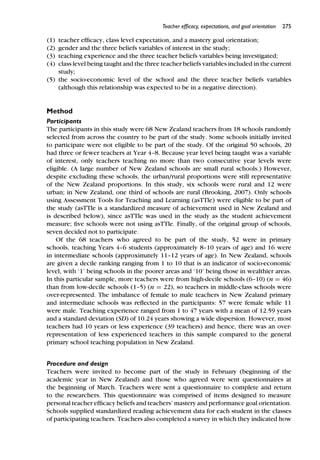 Teacher efﬁcacy, expectations, and goal orientation 275
(1) teacher efﬁcacy, class level expectation, and a mastery goal orientation;
(2) gender and the three beliefs variables of interest in the study;
(3) teaching experience and the three teacher beliefs variables being investigated;
(4) class level being taught and the three teacher beliefs variables included in the current
study;
(5) the socio-economic level of the school and the three teacher beliefs variables
(although this relationship was expected to be in a negative direction).
Method
Participants
The participants in this study were 68 New Zealand teachers from 18 schools randomly
selected from across the country to be part of the study. Some schools initially invited
to participate were not eligible to be part of the study. Of the original 50 schools, 20
had three or fewer teachers at Year 4–8. Because year level being taught was a variable
of interest, only teachers teaching no more than two consecutive year levels were
eligible. (A large number of New Zealand schools are small rural schools.) However,
despite excluding these schools, the urban/rural proportions were still representative
of the New Zealand proportions. In this study, six schools were rural and 12 were
urban; in New Zealand, one third of schools are rural (Brooking, 2007). Only schools
using Assessment Tools for Teaching and Learning (asTTle) were eligible to be part of
the study (asTTle is a standardized measure of achievement used in New Zealand and
is described below), since asTTle was used in the study as the student achievement
measure; ﬁve schools were not using asTTle. Finally, of the original group of schools,
seven decided not to participate.
Of the 68 teachers who agreed to be part of the study, 52 were in primary
schools, teaching Years 4–6 students (approximately 8–10 years of age) and 16 were
in intermediate schools (approximately 11–12 years of age). In New Zealand, schools
are given a decile ranking ranging from 1 to 10 that is an indicator of socio-economic
level, with ‘1’ being schools in the poorer areas and ‘10’ being those in wealthier areas.
In this particular sample, more teachers were from high-decile schools (6–10) (n = 46)
than from low-decile schools (1–5) (n = 22), so teachers in middle-class schools were
over-represented. The imbalance of female to male teachers in New Zealand primary
and intermediate schools was reﬂected in the participants: 57 were female while 11
were male. Teaching experience ranged from 1 to 47 years with a mean of 12.59 years
and a standard deviation (SD) of 10.24 years showing a wide dispersion. However, most
teachers had 10 years or less experience (39 teachers) and hence, there was an over-
representation of less experienced teachers in this sample compared to the general
primary school teaching population in New Zealand.
Procedure and design
Teachers were invited to become part of the study in February (beginning of the
academic year in New Zealand) and those who agreed were sent questionnaires at
the beginning of March. Teachers were sent a questionnaire to complete and return
to the researchers. This questionnaire was comprised of items designed to measure
personal teacher efﬁcacy beliefs and teachers’ mastery and performance goal orientation.
Schools supplied standardized reading achievement data for each student in the classes
of participating teachers. Teachers also completed a survey in which they indicated how
 
