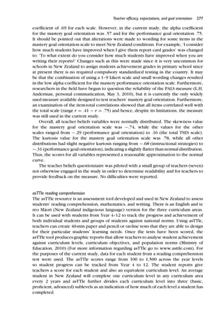 Teacher efﬁcacy, expectations, and goal orientation 277
coefﬁcient of .69 for each scale. However, in the current study, the alpha coefﬁcient
for the mastery goal orientation was .57 and for the performance goal orientation .75.
It should be pointed out that alterations were made to wording for some items in the
mastery goal orientation scale to meet New Zealand conditions. For example, ‘I consider
how much students have improved when I give them report card grades’ was changed
to: ‘To what extent do you consider how much students have improved when you are
writing their reports?’ Changes such as this were made since it is very uncommon for
schools in New Zealand to assign students achievement grades in primary school since
at present there is no required compulsory standardized testing in the country. It may
be that the combination of using a 1–9 Likert scale and small wording changes resulted
in the low alpha coefﬁcient for the mastery performance orientation scale. Furthermore,
researchers in the ﬁeld have begun to question the reliability of the PALS measure (L.H.
Anderman, personal communication, May 3, 2010), but it is currently the only widely
used measure available designed to test teachers’ mastery goal orientation. Furthermore,
an examination of the item-total correlations showed that all items correlated well with
the total scale (range r = .41 − r = .75) and hence, despite its limitations, the measure
was still used in the current study.
Overall, all teacher beliefs variables were normally distributed. The skewness value
for the mastery goal orientation scale was −.74, while the values for the other
scales ranged from −.29 (performance goal orientation) to .16 (the total TSES scale).
The kurtosis value for the mastery goal orientation scale was .78, while all other
distributions had slight negative kurtosis ranging from −.68 (instructional strategies) to
−.31 (performance goal orientation), indicating a slightly ﬂatter than normal distribution.
Thus, the scores for all variables represented a reasonable approximation to the normal
curve.
The teacher beliefs questionnaire was piloted with a small group of teachers (seven)
not otherwise engaged in the study in order to determine readability and for teachers to
provide feedback on the measure. No difﬁculties were reported.
asTTle reading comprehension
The asTTle resource is an assessment tool developed and used in New Zealand to assess
students’ reading comprehension, mathematics, and writing. There is an English and te
reo M¯aori (New Zealand indigenous language) version for the three curriculum areas.
It can be used with students from Year 4–12 to track the progress and achievement of
both individual students and groups of students against national norms. Using asTTle,
teachers can create 40-min paper and pencil or on-line tests that they are able to design
for their particular students’ learning needs. Once the tests have been scored, the
asTTle tool produces graphic reports that allow teachers to analyse student achievement
against curriculum levels, curriculum objectives, and population norms (Ministry of
Education, 2010) (For more information regarding asTTle go to www.asttle.com). For
the purposes of the current study, data for each student from a reading comprehension
test were used. The asTTle scores range from 100 to 1,500 across the year levels
so student progress can be tracked from Year 4 to 12. The student reports give
teachers a score for each student and also an equivalent curriculum level. An average
student in New Zealand will complete one curriculum level in any curriculum area
every 2 years and asTTle further divides each curriculum level into three (basic,
proﬁcient, advanced) sublevels as an indication of how much of each level a student has
completed.
 
