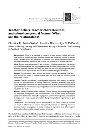 270
British Journal of Educational Psychology (2012), 82, 270–288
C 2011 The British Psychological Society
The
British
Psychological
Society
www.wileyonlinelibrary.com
Teacher beliefs, teacher characteristics,
and school contextual factors: What
are the relationships?
Christine M. Rubie-Davies∗, Annaline Flint and Lyn G. McDonald
School of Teaching Learning and Development, Faculty of Education, The University
of Auckland, New Zealand
Background. There is a plethora of research around student beliefs and their
contribution to student outcomes. However, there is less research in relation to teacher
beliefs. Teacher factors are important to consider since beliefs mould thoughts and
resultant instructional behaviours that, in turn, can contribute to student outcomes.
Aims. The purpose of this research was to explore relationships between the teacher
characteristics of gender and teaching experience, school contextual variables (socio-
economic level of school and class level), and three teacher socio-psychological variables:
class level teacher expectations, teacher efﬁcacy, and teacher goal orientation.
Sample. The participants were 68 male and female teachers with varying experience,
from schools in a variety of socio-economic areas and from rural and urban locations
within New Zealand.
Method. Teachers completed a questionnaire containing items related to teacher
efﬁcacy and goal orientation in reading. They also completed a teacher expectation
survey. Reading achievement data were collected on students. Interrelationships were
explored between teacher socio-psychological beliefs and the teacher and school factors
included in the study.
Results. Mastery-oriented beliefs predicted teacher efﬁcacy for student engagement
and classroom management. The socio-economic level of the school and teacher
gender predicted teacher efﬁcacy for engagement, classroom management, instructional
strategies, and a mastery goal orientation. Being male predicted a performance goal
orientation.
Conclusions. Teacher beliefs, teacher characteristics, and school contextual variables
can result in differences in teacher instructional practices and differing classroom
climates. Further investigation of these variables is important since differences in
teachers contribute to differences in student outcomes.
The beliefs that teachers hold inﬂuence their thoughts and their instructional decisions
(Woolfolk Hoy, Hoy, & Davis, 2009). In turn, instructional decisions that teachers make
∗Correspondence should be addressed to Christine Rubie-Davies, School of Teaching Learning and Development, Faculty of
Education, The University of Auckland, Private Bag 92601, Auckland 1150, New Zealand (e-mail: c.rubie@auckland.ac.nz).
DOI:10.1111/j.2044-8279.2011.02025.x
 