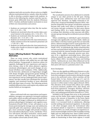 104 The Clearing House 85(3) 2012
students rated only one teacher-driven action as a highly
effective motivational device; namely, when the teacher
is able to develop a positive rapport with students. As
shown in the following list, teachers rated the top mo-
tivators quite differently from the students (Wiesman
2007). Teachers attributed student motivation to more
of their own characteristics and actions:
1. Students are motivated when they like the teacher.
(M = 5.25, SD = .70)
2. Students are motivated when the teacher takes a per-
sonal interest in the students. (M = 5.18, SD = .73)
3. Students are motivated when the teacher shows en-
thusiasm. (M = 5.14, SD = .73)
4. Students are motivated when the class instruction in-
cludes variation in how the material is presented. (M
= 5.09, SD = .80)
5. Students are motivated when the class instruction in-
cludes active, hands-on chances to apply a lesson. (M
= 4.94, SD = .80)
Factors Affecting Students’ Perceptions on
Motivation
There are many reasons why certain motivational
techniques are effective with adults but not with high
school students. Young people in American culture are
regularly challenged by new experiences and expecta-
tions during a time in life where physical, cognitive,
emotional, physiological, and social changes are pro-
found (Wolfson and Carskadon 1998). Additionally,
for the ﬁrst time, adolescents are beginning to struggle
with deeper thoughts and generate greater feelings of
emotions (Strauch 2003). Obviously, adults also face
new experiences and are challenged with various expec-
tations, but they usually have developed the necessary
cognitive and emotional faculties to more effectively
deal with these types of events. The following sections
establish differences that could explain why student and
teacher beliefs are incongruent.
Self-esteem
When confronted with new expectations and respon-
sibilities, teenagers can experience increased confusion
and conﬂict, which can affect self-esteem (Powell 2004).
In addition, self-image is inﬂuenced as adolescents ex-
perience physiological, biological, and cognitive trans-
formations (Powell 2004). In fact, self-esteem is at its
lowest point during the teenage years and adolescents,
especially girls who experience radical drops in estro-
gen, more commonly struggle with periods of depres-
sion and sadness (Buchanan, Eccles, and Becker 1992).
Low self-esteem will affect motivation, school perfor-
mance, and students’ ability to focus on their studies
and complete school tasks (Powell 2004).
Social Inﬂuences
The socialization process of an adolescent is certainly
unique to any other period in the life span. During
the teenage years, adolescents want and need social
approval and, therefore, are highly motivated to de-
velop close, reciprocal friendships (Strauch 2003). Ado-
lescents frequently have greater socialization pressures
because they make every effort to determine the so-
cial norms and gain acceptance by their peers (Burns
and Darling 2002). As a result, children either form
or reshape their identities as they associate with differ-
ent peer groups during this socialization process (Black
2002).
When considering an individual’s goal orientation,
teenagers also signiﬁcantly vary from adults. Adults are
more likely to develop mastery goals that are internally
driven, whereas teenagers tend to create goals that con-
form to the standards of their peers (Burley, Turner, and
Vitulli 1999). As individuals age, Burley noted that they
are less concerned about external evaluations and more
concerned with the internal beneﬁts derived from goal
setting. Finally, adults commonly perceive peer pres-
sure to be a signiﬁcant motivating factor, when peer
inﬂuence actually has a greater effect on adolescent be-
havior (Black 2002). According to Burns and Darling
(2002), “adolescents are most often inﬂuenced not by
what their peers actually do and say, but how they think
their peers will react to a potential action” (4).
Brain Development
There are also signiﬁcant differences between an ado-
lescent and adult brain (Strauch 2003). An area of the
brain that undergoes transformation during the teenage
years is the prefrontal cortex, which scientists call the
frontal lobes. In fact, between the ages of 4 and 20,
studies identify a decrease in cortical gray matter and an
increase in white matter in that region (Strauch 2003).
This alteration of the frontal lobes affects one’s ability
to process emotions, problem solve, plan ahead, and
learn from experiences. Teenagers, therefore, will have
a greater difﬁculty resisting impulses, regulating emo-
tions, and making good decisions (Sowell et al. 1999).
Included in the changes that occur in the prefrontal
cortex and the limbic brain region during the teenage
years is the amount of dopamine in the brain (Spear
2000). Dopamine, which is a powerful neurotrans-
mitter, is at increased levels in adolescents, affecting
novelty-seeking and emotional regulation. It also plays
a role when teenagers assess the motivational value
of external stimuli or respond to a stressful situation
(Strauch 2003). As a result, teenagers can experience ex-
treme emotional highs and lows with incredibly exciting
highs and very distressing lows. Spear (2000) summa-
rized: “Given the differences between adolescents and
adults in functioning in these brain regions, it would
 